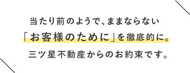 当たり前のようで、ままならない「お客様のために」を徹底的に。三ツ星不動産からのお約束です。